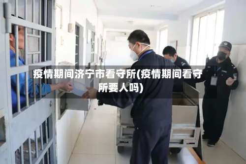 疫情期间济宁市看守所(疫情期间看守所要人吗)-第2张图片