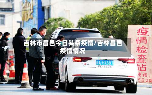 吉林市昌邑今日头条疫情/吉林昌邑疫情情况-第2张图片