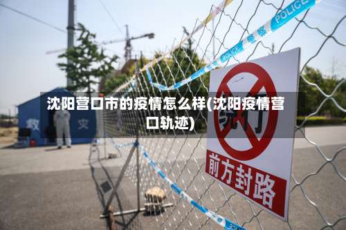 沈阳营口市的疫情怎么样(沈阳疫情营口轨迹)-第1张图片