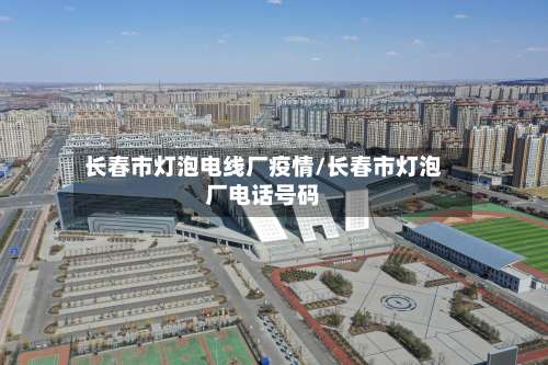 长春市灯泡电线厂疫情/长春市灯泡厂电话号码-第1张图片