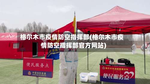 格尔木市疫情防空指挥部(格尔木市疫情防空指挥部官方网站)-第1张图片