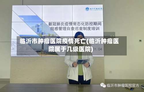 临沂市肿瘤医院疫情死亡(临沂肿瘤医院属于几级医院)-第3张图片