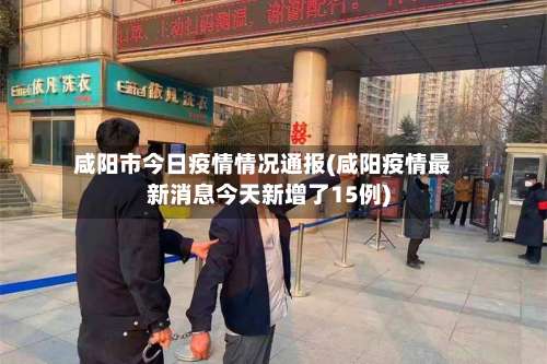 咸阳市今日疫情情况通报(咸阳疫情最新消息今天新增了15例)-第1张图片
