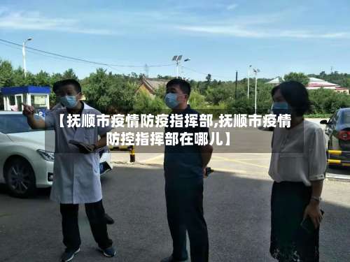 【抚顺市疫情防疫指挥部,抚顺市疫情防控指挥部在哪儿】-第2张图片