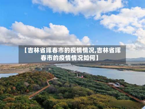【吉林省珲春市的疫情情况,吉林省珲春市的疫情情况如何】-第1张图片