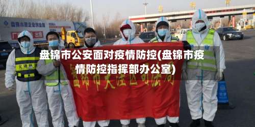 盘锦市公安面对疫情防控(盘锦市疫情防控指挥部办公室)-第2张图片