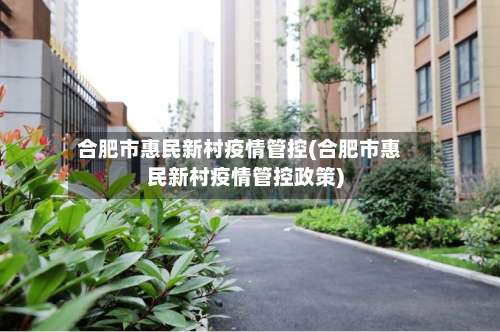 合肥市惠民新村疫情管控(合肥市惠民新村疫情管控政策)-第1张图片