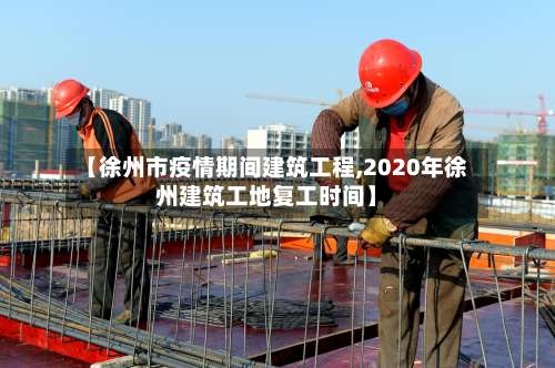 【徐州市疫情期间建筑工程,2020年徐州建筑工地复工时间】-第1张图片
