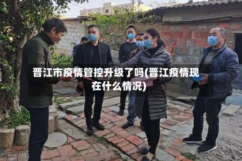 晋江市疫情管控升级了吗(晋江疫情现在什么情况)-第1张图片