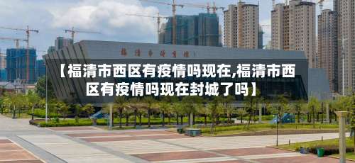 【福清市西区有疫情吗现在,福清市西区有疫情吗现在封城了吗】-第1张图片