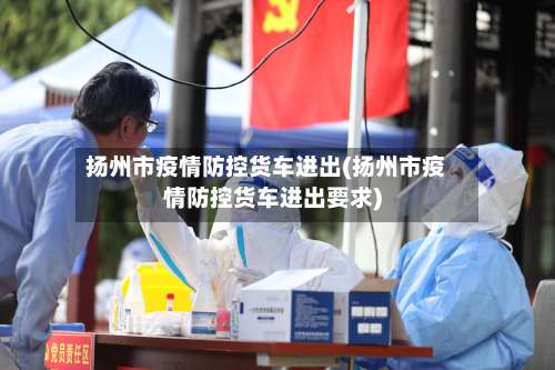 扬州市疫情防控货车进出(扬州市疫情防控货车进出要求)-第2张图片