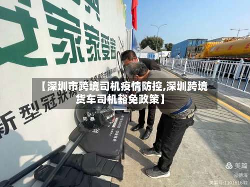 【深圳市跨境司机疫情防控,深圳跨境货车司机豁免政策】-第3张图片