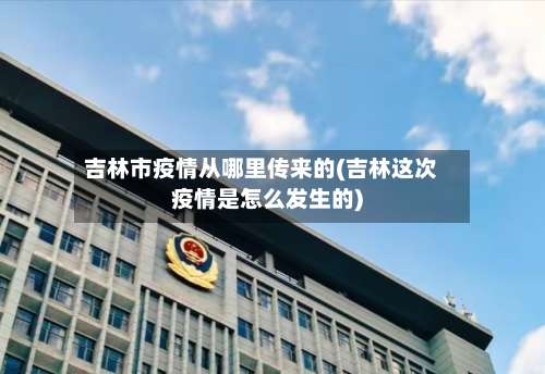 吉林市疫情从哪里传来的(吉林这次疫情是怎么发生的)-第1张图片