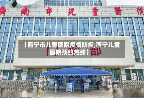 【西宁市儿童医院疫情防控,西宁儿童医院预约热线】-第1张图片