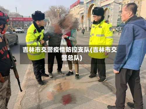 吉林市交警疫情防控支队(吉林市交警总队)-第1张图片