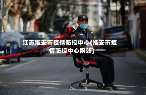 江苏淮安市疫情防控中心(淮安市疫情防控中心网站)-第1张图片