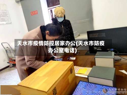 天水市疫情防控居家办公(天水市防疫办公室电话)-第3张图片