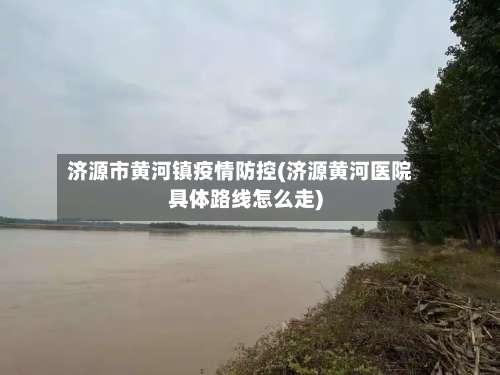 济源市黄河镇疫情防控(济源黄河医院具体路线怎么走)-第1张图片