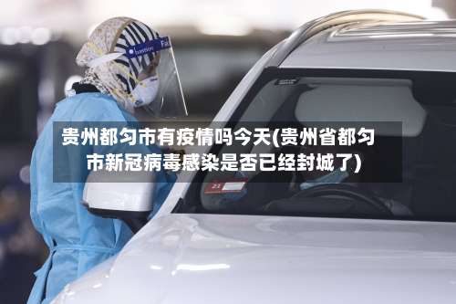 贵州都匀市有疫情吗今天(贵州省都匀市新冠病毒感染是否已经封城了)-第3张图片