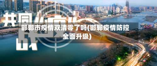 邯郸市疫情双清零了吗(邯郸疫情防控全面升级)-第3张图片