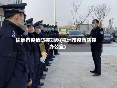 株洲市疫情防控刘磊(株洲市疫情防控办公室)-第1张图片