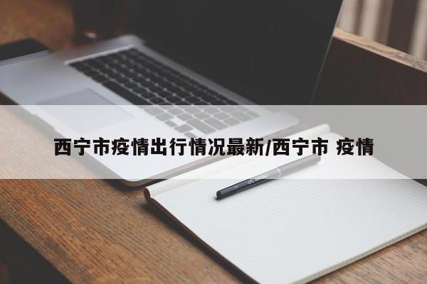 西宁市疫情出行情况最新/西宁市 疫情