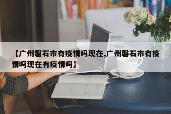 【广州磐石市有疫情吗现在,广州磐石市有疫情吗现在有疫情吗】