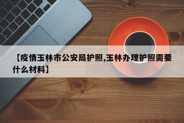 【疫情玉林市公安局护照,玉林办理护照需要什么材料】