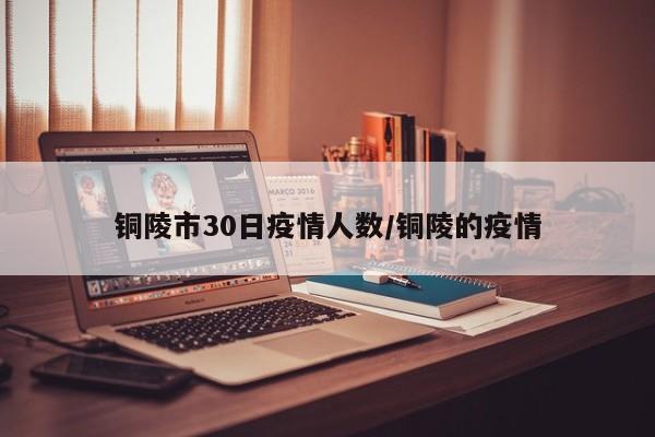 铜陵市30日疫情人数/铜陵的疫情