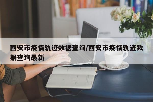 西安市疫情轨迹数据查询/西安市疫情轨迹数据查询最新