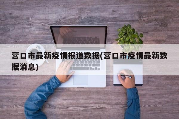 营口市最新疫情报道数据(营口市疫情最新数据消息)