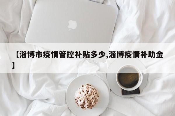 【淄博市疫情管控补贴多少,淄博疫情补助金】