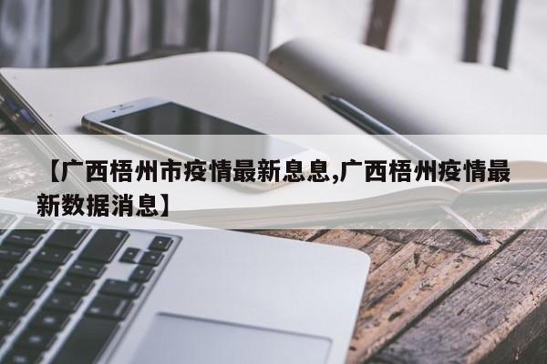 【广西梧州市疫情最新息息,广西梧州疫情最新数据消息】