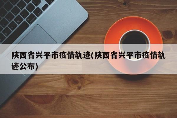 陕西省兴平市疫情轨迹(陕西省兴平市疫情轨迹公布)