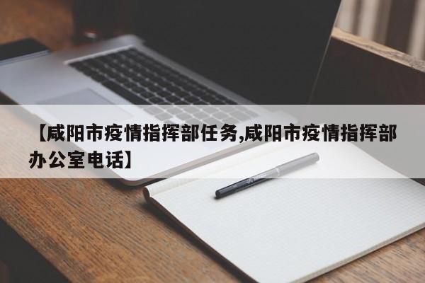 【咸阳市疫情指挥部任务,咸阳市疫情指挥部办公室电话】