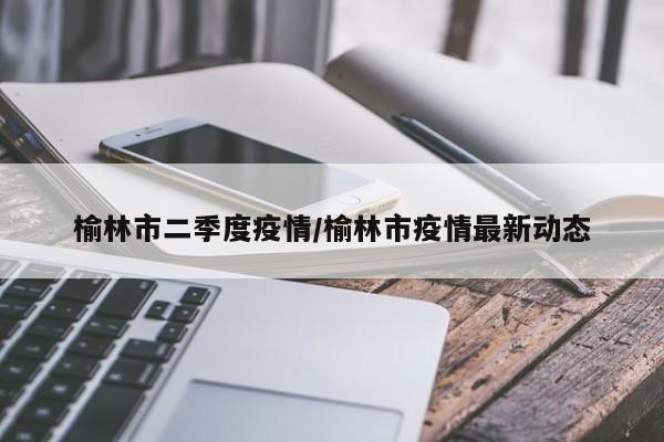 榆林市二季度疫情/榆林市疫情最新动态