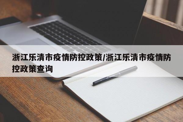 浙江乐清市疫情防控政策/浙江乐清市疫情防控政策查询