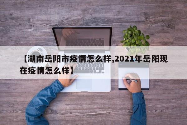 【湖南岳阳市疫情怎么样,2021年岳阳现在疫情怎么样】