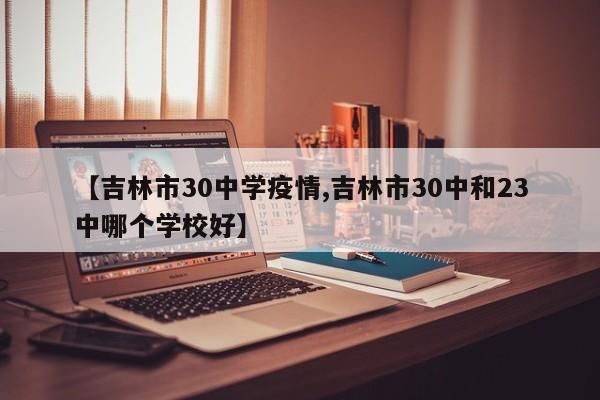 【吉林市30中学疫情,吉林市30中和23中哪个学校好】