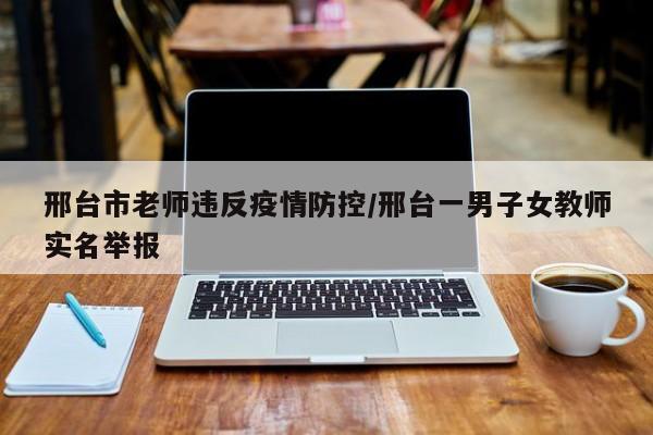 邢台市老师违反疫情防控/邢台一男子女教师实名举报