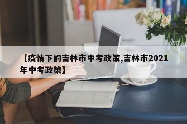【疫情下的吉林市中考政策,吉林市2021年中考政策】