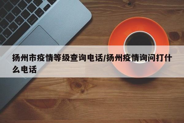 扬州市疫情等级查询电话/扬州疫情询问打什么电话