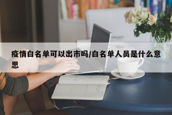 疫情白名单可以出市吗/白名单人员是什么意思